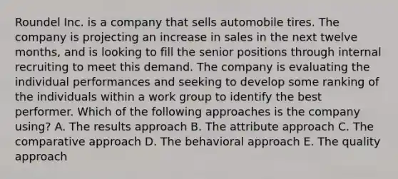 Roundel Inc. is a company that sells automobile tires. The company is projecting an increase in sales in the next twelve months, and is looking to fill the senior positions through internal recruiting to meet this demand. The company is evaluating the individual performances and seeking to develop some ranking of the individuals within a work group to identify the best performer. Which of the following approaches is the company using? A. The results approach B. The attribute approach C. The comparative approach D. The behavioral approach E. The quality approach