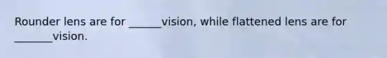 Rounder lens are for ______vision, while flattened lens are for _______vision.