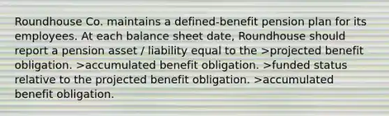 Roundhouse Co. maintains a defined-benefit pension plan for its employees. At each balance sheet date, Roundhouse should report a pension asset / liability equal to the >projected benefit obligation. >accumulated benefit obligation. >funded status relative to the projected benefit obligation. >accumulated benefit obligation.