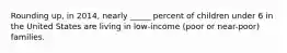 Rounding up, in 2014, nearly _____ percent of children under 6 in the United States are living in low-income (poor or near-poor) families.