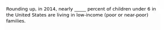 Rounding up, in 2014, nearly _____ percent of children under 6 in the United States are living in low-income (poor or near-poor) families.