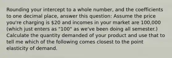 Rounding your intercept to a whole number, and the coefficients to one decimal place, answer this question: Assume the price you're charging is 20 and incomes in your market are 100,000 (which just enters as "100" as we've been doing all semester.) Calculate the quantity demanded of your product and use that to tell me which of the following comes closest to the point elasticity of demand.