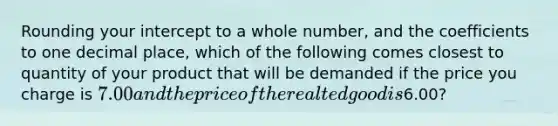 Rounding your intercept to a whole number, and the coefficients to one decimal place, which of the following comes closest to quantity of your product that will be demanded if the price you charge is 7.00 and the price of the realted good is6.00?