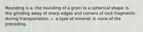 Rounding is a. the rounding of a grain to a spherical shape. b. the grinding away of sharp edges and corners of rock fragments during transportation. c. a type of mineral. d. none of the preceding.