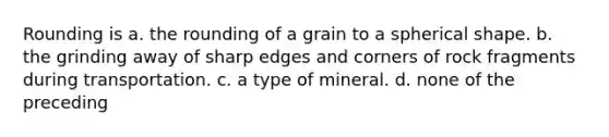 Rounding is a. the rounding of a grain to a spherical shape. b. the grinding away of sharp edges and corners of rock fragments during transportation. c. a type of mineral. d. none of the preceding