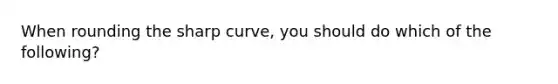 When rounding the sharp curve, you should do which of the following?