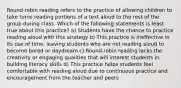 Round-robin reading refers to the practice of allowing children to take turns reading portions of a text aloud to the rest of the group during class. Which of the following statements is least true about this practice? a) Students have the chance to practice reading aloud with this strategy b) This practice is ineffective in its use of time, leaving students who are not reading aloud to become bored or daydream c) Round-robin reading lacks the creativity or engaging qualities that will interest students in building literacy skills d) This practice helps students feel comfortable with reading aloud due to continuous practice and encouragement from the teacher and peers