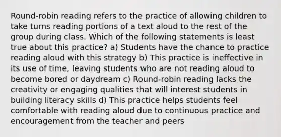 Round-robin reading refers to the practice of allowing children to take turns reading portions of a text aloud to the rest of the group during class. Which of the following statements is least true about this practice? a) Students have the chance to practice reading aloud with this strategy b) This practice is ineffective in its use of time, leaving students who are not reading aloud to become bored or daydream c) Round-robin reading lacks the creativity or engaging qualities that will interest students in building literacy skills d) This practice helps students feel comfortable with reading aloud due to continuous practice and encouragement from the teacher and peers