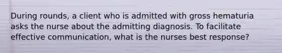 During rounds, a client who is admitted with gross hematuria asks the nurse about the admitting diagnosis. To facilitate effective communication, what is the nurses best response?