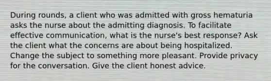 During rounds, a client who was admitted with gross hematuria asks the nurse about the admitting diagnosis. To facilitate effective communication, what is the nurse's best response? Ask the client what the concerns are about being hospitalized. Change the subject to something more pleasant. Provide privacy for the conversation. Give the client honest advice.