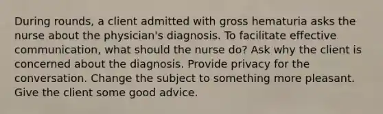 During rounds, a client admitted with gross hematuria asks the nurse about the physician's diagnosis. To facilitate effective communication, what should the nurse do? Ask why the client is concerned about the diagnosis. Provide privacy for the conversation. Change the subject to something more pleasant. Give the client some good advice.