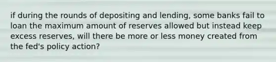 if during the rounds of depositing and lending, some banks fail to loan the maximum amount of reserves allowed but instead keep excess reserves, will there be more or less money created from the fed's policy action?