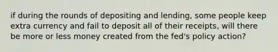 if during the rounds of depositing and lending, some people keep extra currency and fail to deposit all of their receipts, will there be more or less money created from the fed's policy action?