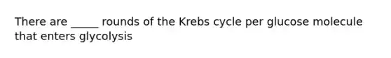 There are _____ rounds of the Krebs cycle per glucose molecule that enters glycolysis