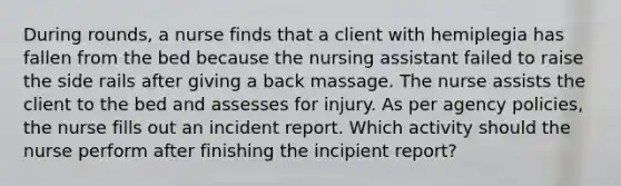 During rounds, a nurse finds that a client with hemiplegia has fallen from the bed because the nursing assistant failed to raise the side rails after giving a back massage. The nurse assists the client to the bed and assesses for injury. As per agency policies, the nurse fills out an incident report. Which activity should the nurse perform after finishing the incipient report?