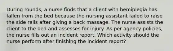 During rounds, a nurse finds that a client with hemiplegia has fallen from the bed because the nursing assistant failed to raise the side rails after giving a back massage. The nurse assists the client to the bed and assesses for injury. As per agency policies, the nurse fills out an incident report. Which activity should the nurse perform after finishing the incident report?