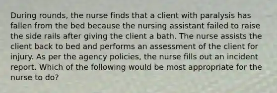 During rounds, the nurse finds that a client with paralysis has fallen from the bed because the nursing assistant failed to raise the side rails after giving the client a bath. The nurse assists the client back to bed and performs an assessment of the client for injury. As per the agency policies, the nurse fills out an incident report. Which of the following would be most appropriate for the nurse to do?