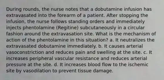 During rounds, the nurse notes that a dobutamine infusion has extravasated into the forearm of a patient. After stopping the infusion, the nurse follows standing orders and immediately injects phentolamine (Regitine) subcutaneously in a circular fashion around the extravasation site. What is the mechanism of action of the phentolamine in this situation? a. It neutralizes the extravasated dobutamine immediately. b. It causes arterial vasoconstriction and reduces pain and swelling at the site. c. It increases peripheral vascular resistance and reduces arterial pressure at the site. d. It increases blood flow to the ischemic site by vasodilation to prevent tissue damage.