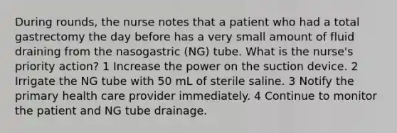 During rounds, the nurse notes that a patient who had a total gastrectomy the day before has a very small amount of fluid draining from the nasogastric (NG) tube. What is the nurse's priority action? 1 Increase the power on the suction device. 2 Irrigate the NG tube with 50 mL of sterile saline. 3 Notify the primary health care provider immediately. 4 Continue to monitor the patient and NG tube drainage.