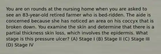 You are on rounds at the nursing home when you are asked to see an 83-year-old retired farmer who is bed-ridden. The aide is concerned because she has noticed an area on his coccyx that is broken down. You examine the skin and determine that there is a partial thickness skin loss, which involves the epidermis. What stage is this pressure ulcer? (A) Stage I (B) Stage II (C) Stage III (D) Stage IV