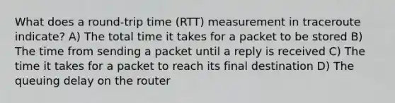 What does a round-trip time (RTT) measurement in traceroute indicate? A) The total time it takes for a packet to be stored B) The time from sending a packet until a reply is received C) The time it takes for a packet to reach its final destination D) The queuing delay on the router