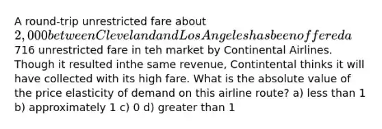 A round-trip unrestricted fare about 2,000 between Cleveland and Los Angeles has been offered a716 unrestricted fare in teh market by Continental Airlines. Though it resulted inthe same revenue, Contintental thinks it will have collected with its high fare. What is the absolute value of the price elasticity of demand on this airline route? a) less than 1 b) approximately 1 c) 0 d) greater than 1