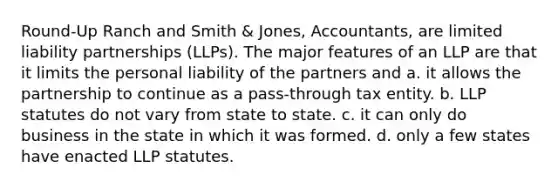 Round-Up Ranch and Smith & Jones, Accountants, are limited liability partnerships (LLPs). The major features of an LLP are that it limits the personal liability of the partners and a. it allows the partnership to continue as a pass-through tax entity. b. LLP statutes do not vary from state to state. c. it can only do business in the state in which it was formed. d. only a few states have enacted LLP statutes.