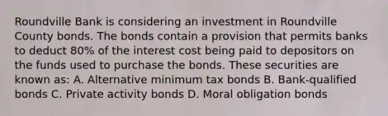 Roundville Bank is considering an investment in Roundville County bonds. The bonds contain a provision that permits banks to deduct 80% of the interest cost being paid to depositors on the funds used to purchase the bonds. These securities are known as: A. Alternative minimum tax bonds B. Bank-qualified bonds C. Private activity bonds D. Moral obligation bonds