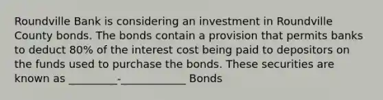 Roundville Bank is considering an investment in Roundville County bonds. The bonds contain a provision that permits banks to deduct 80% of the interest cost being paid to depositors on the funds used to purchase the bonds. These securities are known as _________-____________ Bonds