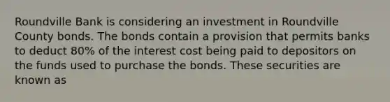 Roundville Bank is considering an investment in Roundville County bonds. The bonds contain a provision that permits banks to deduct 80% of the interest cost being paid to depositors on the funds used to purchase the bonds. These securities are known as