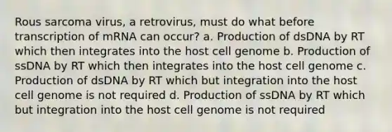 Rous sarcoma virus, a retrovirus, must do what before transcription of mRNA can occur? a. Production of dsDNA by RT which then integrates into the host cell genome b. Production of ssDNA by RT which then integrates into the host cell genome c. Production of dsDNA by RT which but integration into the host cell genome is not required d. Production of ssDNA by RT which but integration into the host cell genome is not required