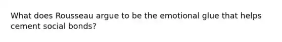 What does Rousseau argue to be the emotional glue that helps cement social bonds?
