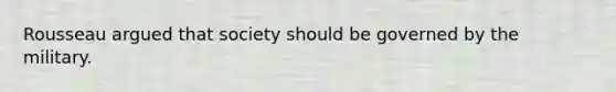 Rousseau argued that society should be governed by the military.