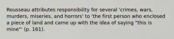 Rousseau attributes responsibility for several 'crimes, wars, murders, miseries, and horrors' to 'the first person who enclosed a piece of land and came up with the idea of saying "this is mine"' (p. 161).