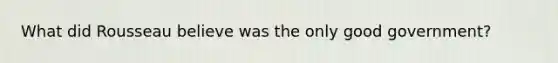 What did Rousseau believe was the only good government?