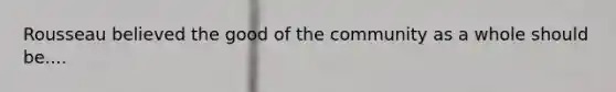 Rousseau believed the good of the community as a whole should be....