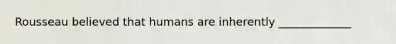 Rousseau believed that humans are inherently _____________