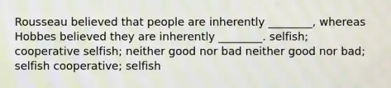 Rousseau believed that people are inherently ________, whereas Hobbes believed they are inherently ________. selfish; cooperative selfish; neither good nor bad neither good nor bad; selfish cooperative; selfish