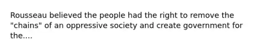 Rousseau believed the people had the right to remove the "chains" of an oppressive society and create government for the....