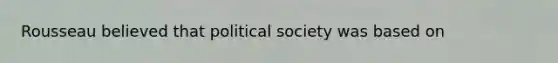 Rousseau believed that political society was based on