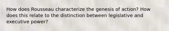 How does Rousseau characterize the genesis of action? How does this relate to the distinction between legislative and executive power?