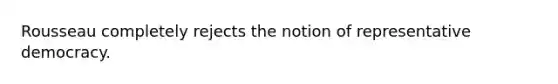 Rousseau completely rejects the notion of representative democracy.