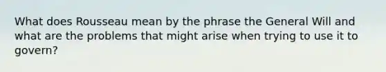 What does Rousseau mean by the phrase the General Will and what are the problems that might arise when trying to use it to govern?