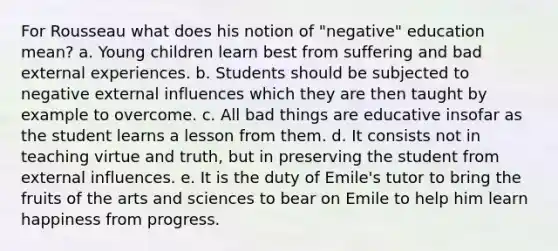 For Rousseau what does his notion of "negative" education mean? a. Young children learn best from suffering and bad external experiences. b. Students should be subjected to negative external influences which they are then taught by example to overcome. c. All bad things are educative insofar as the student learns a lesson from them. d. It consists not in teaching virtue and truth, but in preserving the student from external influences. e. It is the duty of Emile's tutor to bring the fruits of the arts and sciences to bear on Emile to help him learn happiness from progress.