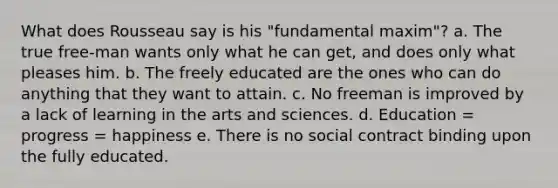 What does Rousseau say is his "fundamental maxim"? a. The true free-man wants only what he can get, and does only what pleases him. b. The freely educated are the ones who can do anything that they want to attain. c. No freeman is improved by a lack of learning in the arts and sciences. d. Education = progress = happiness e. There is no social contract binding upon the fully educated.