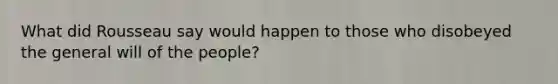 What did Rousseau say would happen to those who disobeyed the general will of the people?
