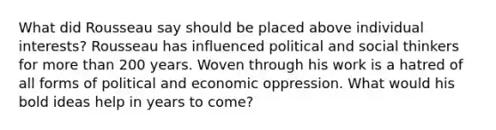 What did Rousseau say should be placed above individual interests? Rousseau has influenced political and social thinkers for more than 200 years. Woven through his work is a hatred of all forms of political and economic oppression. What would his bold ideas help in years to come?