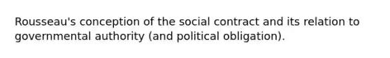 Rousseau's conception of the social contract and its relation to governmental authority (and political obligation).