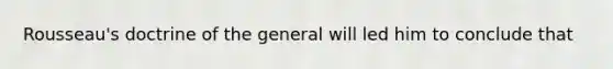 Rousseau's doctrine of the general will led him to conclude that