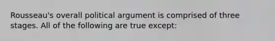 Rousseau's overall political argument is comprised of three stages. All of the following are true except: